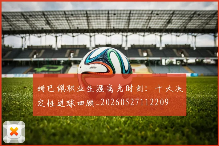 姆巴佩职业生涯高光时刻：十大决定性进球回顾_20260527112209
