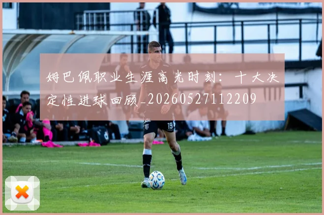 姆巴佩职业生涯高光时刻：十大决定性进球回顾_20260527112209